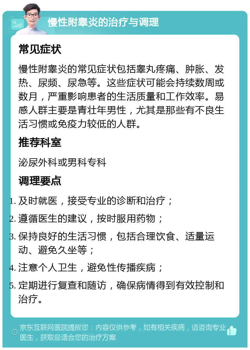 慢性附睾炎的治疗与调理 常见症状 慢性附睾炎的常见症状包括睾丸疼痛、肿胀、发热、尿频、尿急等。这些症状可能会持续数周或数月，严重影响患者的生活质量和工作效率。易感人群主要是青壮年男性，尤其是那些有不良生活习惯或免疫力较低的人群。 推荐科室 泌尿外科或男科专科 调理要点 及时就医，接受专业的诊断和治疗； 遵循医生的建议，按时服用药物； 保持良好的生活习惯，包括合理饮食、适量运动、避免久坐等； 注意个人卫生，避免性传播疾病； 定期进行复查和随访，确保病情得到有效控制和治疗。