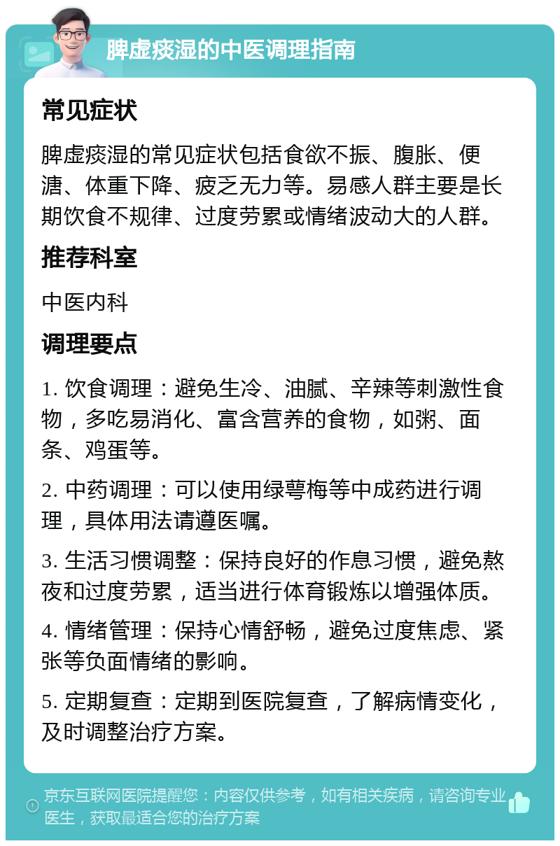 脾虚痰湿的中医调理指南 常见症状 脾虚痰湿的常见症状包括食欲不振、腹胀、便溏、体重下降、疲乏无力等。易感人群主要是长期饮食不规律、过度劳累或情绪波动大的人群。 推荐科室 中医内科 调理要点 1. 饮食调理：避免生冷、油腻、辛辣等刺激性食物，多吃易消化、富含营养的食物，如粥、面条、鸡蛋等。 2. 中药调理：可以使用绿萼梅等中成药进行调理，具体用法请遵医嘱。 3. 生活习惯调整：保持良好的作息习惯，避免熬夜和过度劳累，适当进行体育锻炼以增强体质。 4. 情绪管理：保持心情舒畅，避免过度焦虑、紧张等负面情绪的影响。 5. 定期复查：定期到医院复查，了解病情变化，及时调整治疗方案。