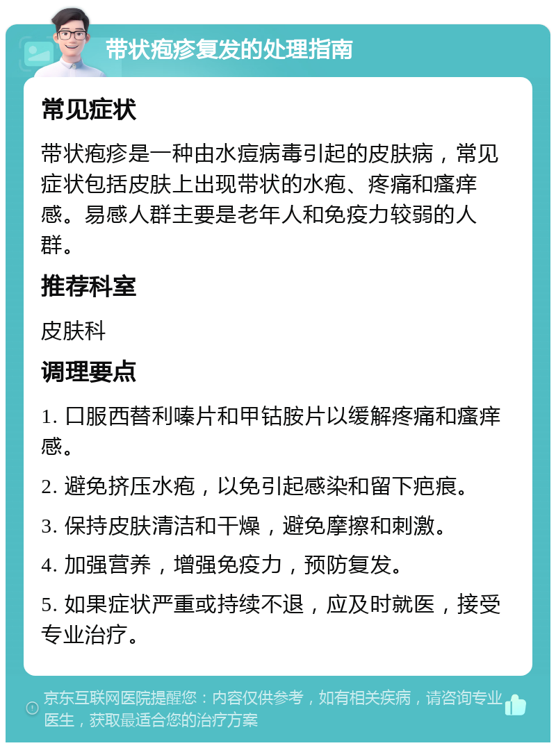 带状疱疹复发的处理指南 常见症状 带状疱疹是一种由水痘病毒引起的皮肤病，常见症状包括皮肤上出现带状的水疱、疼痛和瘙痒感。易感人群主要是老年人和免疫力较弱的人群。 推荐科室 皮肤科 调理要点 1. 口服西替利嗪片和甲钴胺片以缓解疼痛和瘙痒感。 2. 避免挤压水疱，以免引起感染和留下疤痕。 3. 保持皮肤清洁和干燥，避免摩擦和刺激。 4. 加强营养，增强免疫力，预防复发。 5. 如果症状严重或持续不退，应及时就医，接受专业治疗。