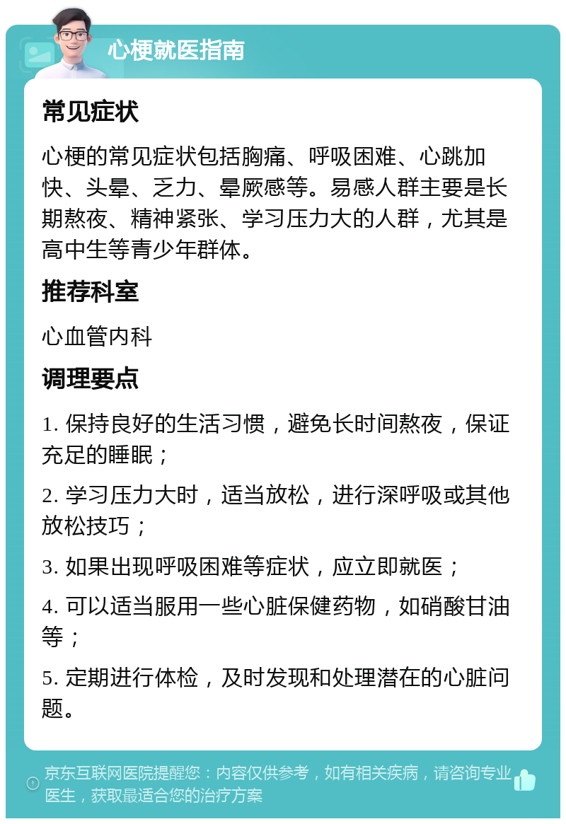 心梗就医指南 常见症状 心梗的常见症状包括胸痛、呼吸困难、心跳加快、头晕、乏力、晕厥感等。易感人群主要是长期熬夜、精神紧张、学习压力大的人群，尤其是高中生等青少年群体。 推荐科室 心血管内科 调理要点 1. 保持良好的生活习惯，避免长时间熬夜，保证充足的睡眠； 2. 学习压力大时，适当放松，进行深呼吸或其他放松技巧； 3. 如果出现呼吸困难等症状，应立即就医； 4. 可以适当服用一些心脏保健药物，如硝酸甘油等； 5. 定期进行体检，及时发现和处理潜在的心脏问题。