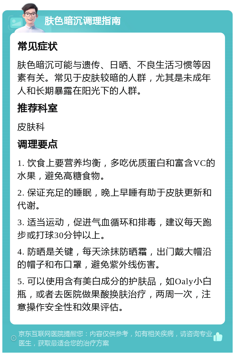 肤色暗沉调理指南 常见症状 肤色暗沉可能与遗传、日晒、不良生活习惯等因素有关。常见于皮肤较暗的人群，尤其是未成年人和长期暴露在阳光下的人群。 推荐科室 皮肤科 调理要点 1. 饮食上要营养均衡，多吃优质蛋白和富含VC的水果，避免高糖食物。 2. 保证充足的睡眠，晚上早睡有助于皮肤更新和代谢。 3. 适当运动，促进气血循环和排毒，建议每天跑步或打球30分钟以上。 4. 防晒是关键，每天涂抹防晒霜，出门戴大帽沿的帽子和布口罩，避免紫外线伤害。 5. 可以使用含有美白成分的护肤品，如Oaly小白瓶，或者去医院做果酸换肤治疗，两周一次，注意操作安全性和效果评估。