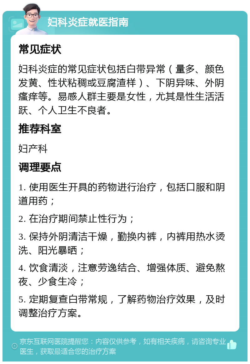 妇科炎症就医指南 常见症状 妇科炎症的常见症状包括白带异常（量多、颜色发黄、性状粘稠或豆腐渣样）、下阴异味、外阴瘙痒等。易感人群主要是女性，尤其是性生活活跃、个人卫生不良者。 推荐科室 妇产科 调理要点 1. 使用医生开具的药物进行治疗，包括口服和阴道用药； 2. 在治疗期间禁止性行为； 3. 保持外阴清洁干燥，勤换内裤，内裤用热水烫洗、阳光暴晒； 4. 饮食清淡，注意劳逸结合、增强体质、避免熬夜、少食生冷； 5. 定期复查白带常规，了解药物治疗效果，及时调整治疗方案。