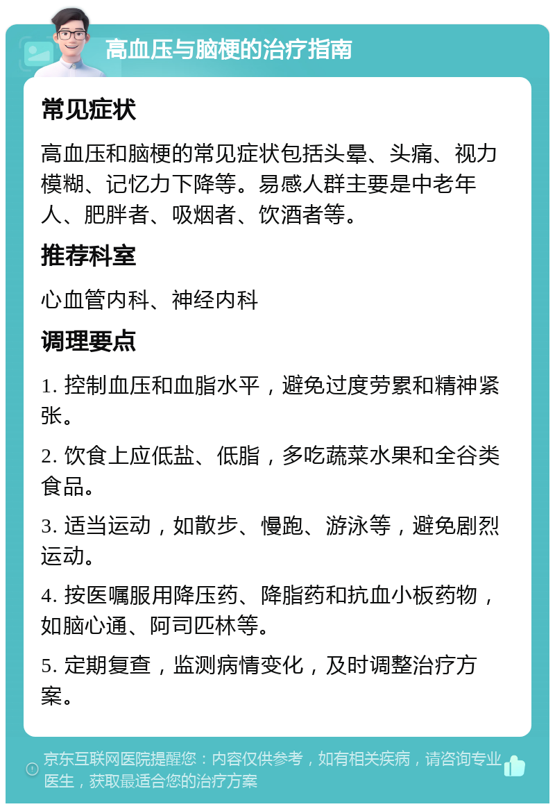 高血压与脑梗的治疗指南 常见症状 高血压和脑梗的常见症状包括头晕、头痛、视力模糊、记忆力下降等。易感人群主要是中老年人、肥胖者、吸烟者、饮酒者等。 推荐科室 心血管内科、神经内科 调理要点 1. 控制血压和血脂水平，避免过度劳累和精神紧张。 2. 饮食上应低盐、低脂，多吃蔬菜水果和全谷类食品。 3. 适当运动，如散步、慢跑、游泳等，避免剧烈运动。 4. 按医嘱服用降压药、降脂药和抗血小板药物，如脑心通、阿司匹林等。 5. 定期复查，监测病情变化，及时调整治疗方案。