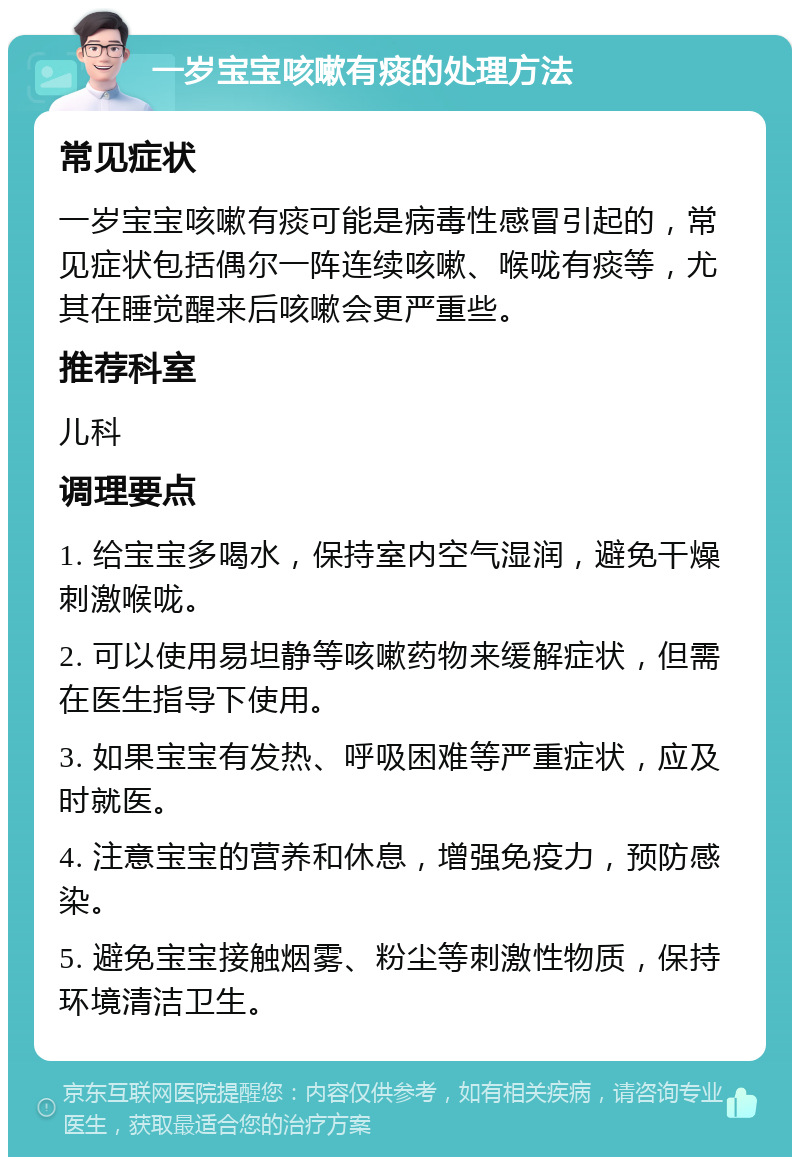 一岁宝宝咳嗽有痰的处理方法 常见症状 一岁宝宝咳嗽有痰可能是病毒性感冒引起的，常见症状包括偶尔一阵连续咳嗽、喉咙有痰等，尤其在睡觉醒来后咳嗽会更严重些。 推荐科室 儿科 调理要点 1. 给宝宝多喝水，保持室内空气湿润，避免干燥刺激喉咙。 2. 可以使用易坦静等咳嗽药物来缓解症状，但需在医生指导下使用。 3. 如果宝宝有发热、呼吸困难等严重症状，应及时就医。 4. 注意宝宝的营养和休息，增强免疫力，预防感染。 5. 避免宝宝接触烟雾、粉尘等刺激性物质，保持环境清洁卫生。