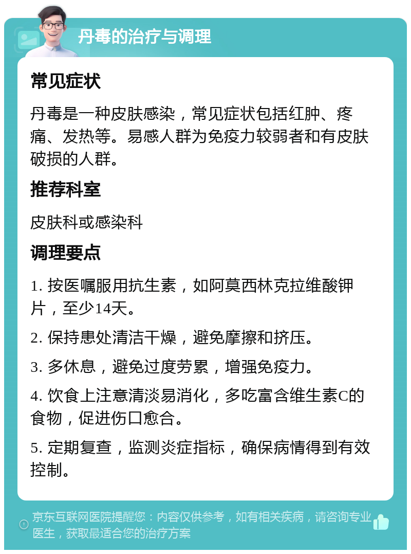 丹毒的治疗与调理 常见症状 丹毒是一种皮肤感染，常见症状包括红肿、疼痛、发热等。易感人群为免疫力较弱者和有皮肤破损的人群。 推荐科室 皮肤科或感染科 调理要点 1. 按医嘱服用抗生素，如阿莫西林克拉维酸钾片，至少14天。 2. 保持患处清洁干燥，避免摩擦和挤压。 3. 多休息，避免过度劳累，增强免疫力。 4. 饮食上注意清淡易消化，多吃富含维生素C的食物，促进伤口愈合。 5. 定期复查，监测炎症指标，确保病情得到有效控制。