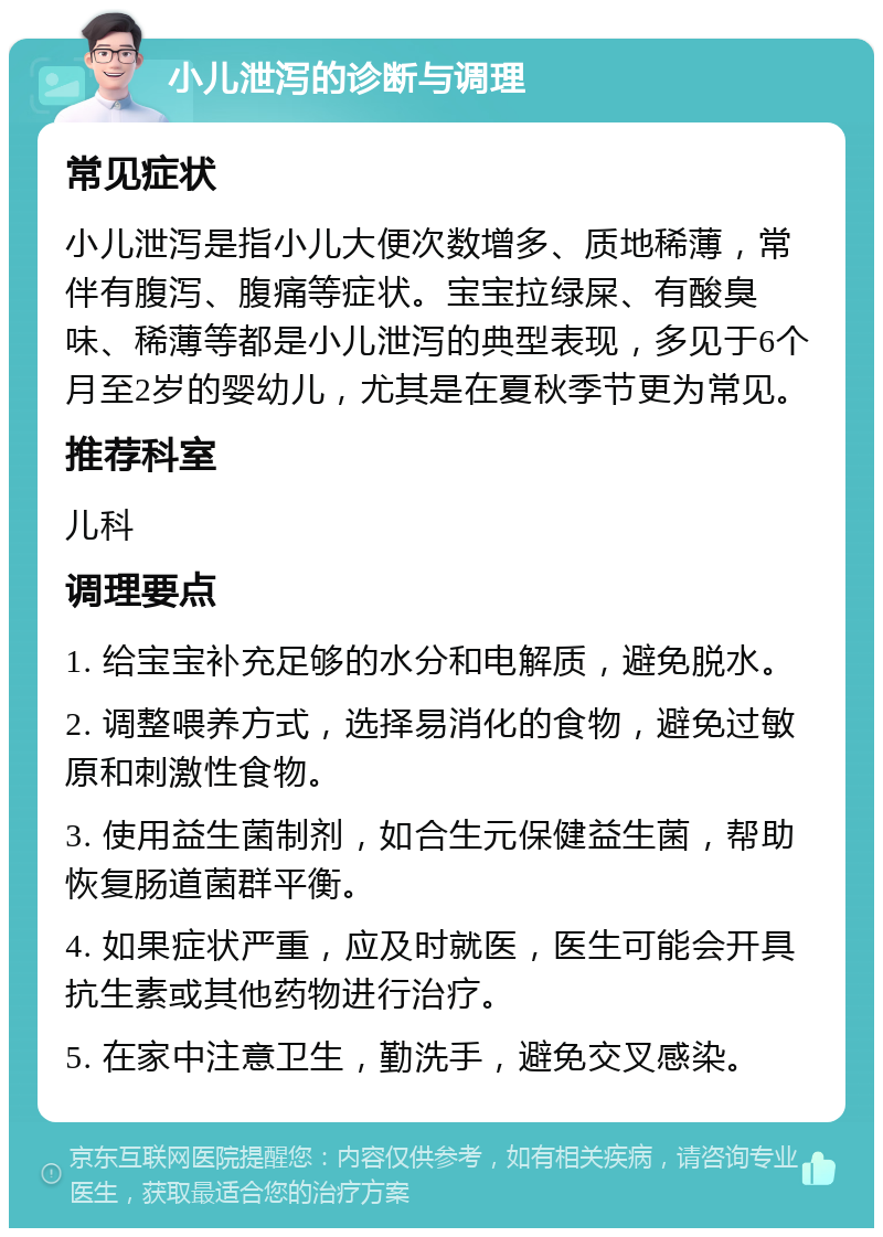 小儿泄泻的诊断与调理 常见症状 小儿泄泻是指小儿大便次数增多、质地稀薄，常伴有腹泻、腹痛等症状。宝宝拉绿屎、有酸臭味、稀薄等都是小儿泄泻的典型表现，多见于6个月至2岁的婴幼儿，尤其是在夏秋季节更为常见。 推荐科室 儿科 调理要点 1. 给宝宝补充足够的水分和电解质，避免脱水。 2. 调整喂养方式，选择易消化的食物，避免过敏原和刺激性食物。 3. 使用益生菌制剂，如合生元保健益生菌，帮助恢复肠道菌群平衡。 4. 如果症状严重，应及时就医，医生可能会开具抗生素或其他药物进行治疗。 5. 在家中注意卫生，勤洗手，避免交叉感染。