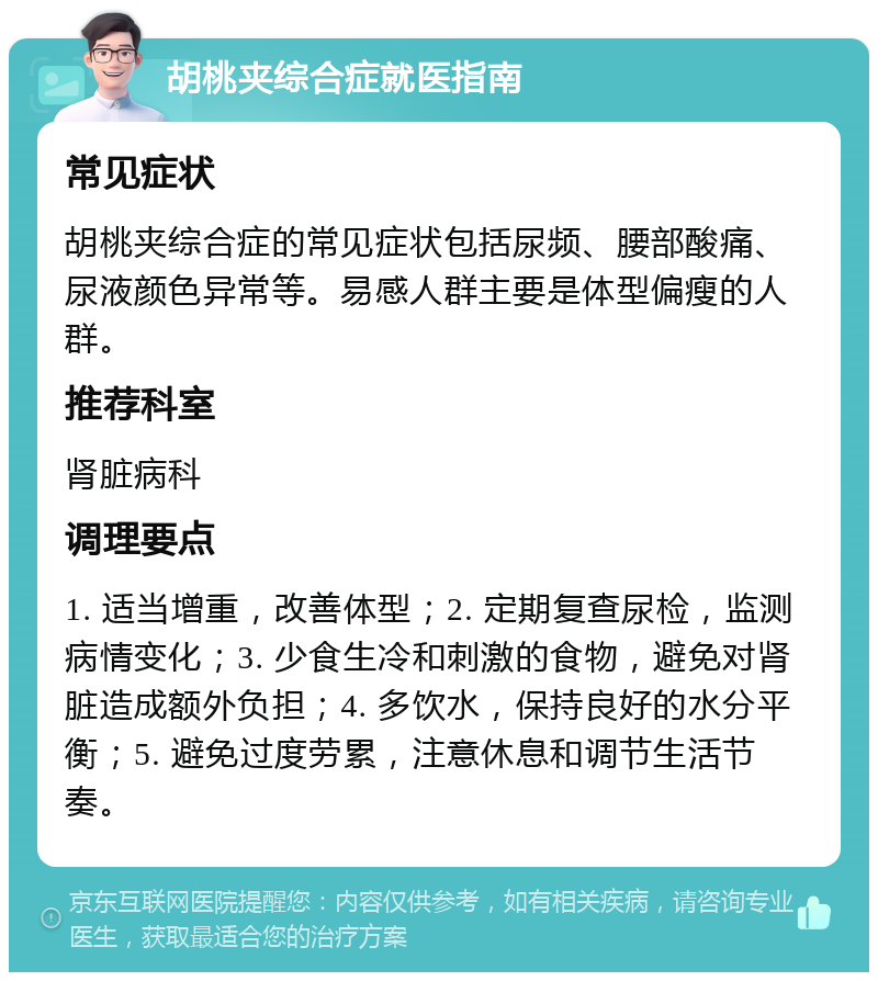 胡桃夹综合症就医指南 常见症状 胡桃夹综合症的常见症状包括尿频、腰部酸痛、尿液颜色异常等。易感人群主要是体型偏瘦的人群。 推荐科室 肾脏病科 调理要点 1. 适当增重，改善体型；2. 定期复查尿检，监测病情变化；3. 少食生冷和刺激的食物，避免对肾脏造成额外负担；4. 多饮水，保持良好的水分平衡；5. 避免过度劳累，注意休息和调节生活节奏。