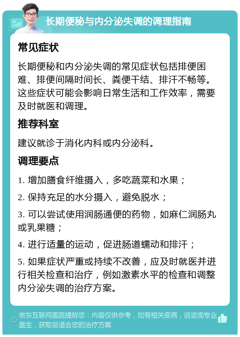 长期便秘与内分泌失调的调理指南 常见症状 长期便秘和内分泌失调的常见症状包括排便困难、排便间隔时间长、粪便干结、排汗不畅等。这些症状可能会影响日常生活和工作效率，需要及时就医和调理。 推荐科室 建议就诊于消化内科或内分泌科。 调理要点 1. 增加膳食纤维摄入，多吃蔬菜和水果； 2. 保持充足的水分摄入，避免脱水； 3. 可以尝试使用润肠通便的药物，如麻仁润肠丸或乳果糖； 4. 进行适量的运动，促进肠道蠕动和排汗； 5. 如果症状严重或持续不改善，应及时就医并进行相关检查和治疗，例如激素水平的检查和调整内分泌失调的治疗方案。