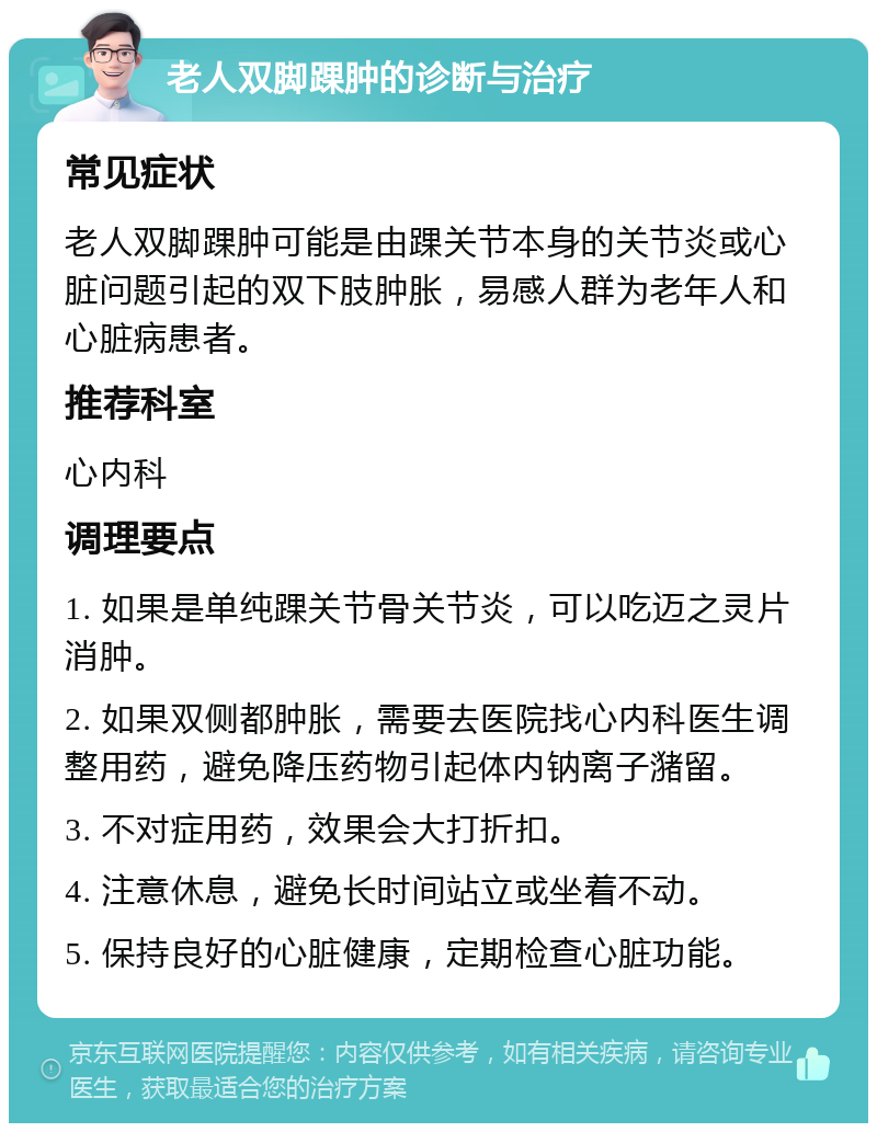 老人双脚踝肿的诊断与治疗 常见症状 老人双脚踝肿可能是由踝关节本身的关节炎或心脏问题引起的双下肢肿胀，易感人群为老年人和心脏病患者。 推荐科室 心内科 调理要点 1. 如果是单纯踝关节骨关节炎，可以吃迈之灵片消肿。 2. 如果双侧都肿胀，需要去医院找心内科医生调整用药，避免降压药物引起体内钠离子潴留。 3. 不对症用药，效果会大打折扣。 4. 注意休息，避免长时间站立或坐着不动。 5. 保持良好的心脏健康，定期检查心脏功能。