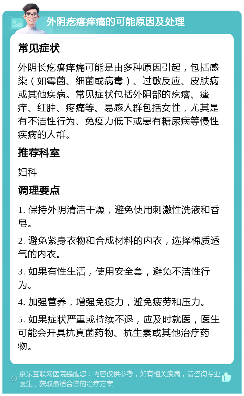 外阴疙瘩痒痛的可能原因及处理 常见症状 外阴长疙瘩痒痛可能是由多种原因引起，包括感染（如霉菌、细菌或病毒）、过敏反应、皮肤病或其他疾病。常见症状包括外阴部的疙瘩、瘙痒、红肿、疼痛等。易感人群包括女性，尤其是有不洁性行为、免疫力低下或患有糖尿病等慢性疾病的人群。 推荐科室 妇科 调理要点 1. 保持外阴清洁干燥，避免使用刺激性洗液和香皂。 2. 避免紧身衣物和合成材料的内衣，选择棉质透气的内衣。 3. 如果有性生活，使用安全套，避免不洁性行为。 4. 加强营养，增强免疫力，避免疲劳和压力。 5. 如果症状严重或持续不退，应及时就医，医生可能会开具抗真菌药物、抗生素或其他治疗药物。