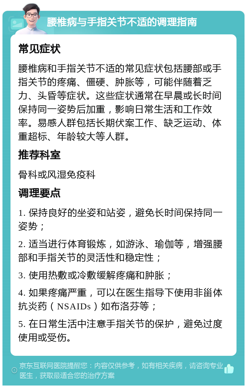 腰椎病与手指关节不适的调理指南 常见症状 腰椎病和手指关节不适的常见症状包括腰部或手指关节的疼痛、僵硬、肿胀等，可能伴随着乏力、头昏等症状。这些症状通常在早晨或长时间保持同一姿势后加重，影响日常生活和工作效率。易感人群包括长期伏案工作、缺乏运动、体重超标、年龄较大等人群。 推荐科室 骨科或风湿免疫科 调理要点 1. 保持良好的坐姿和站姿，避免长时间保持同一姿势； 2. 适当进行体育锻炼，如游泳、瑜伽等，增强腰部和手指关节的灵活性和稳定性； 3. 使用热敷或冷敷缓解疼痛和肿胀； 4. 如果疼痛严重，可以在医生指导下使用非甾体抗炎药（NSAIDs）如布洛芬等； 5. 在日常生活中注意手指关节的保护，避免过度使用或受伤。