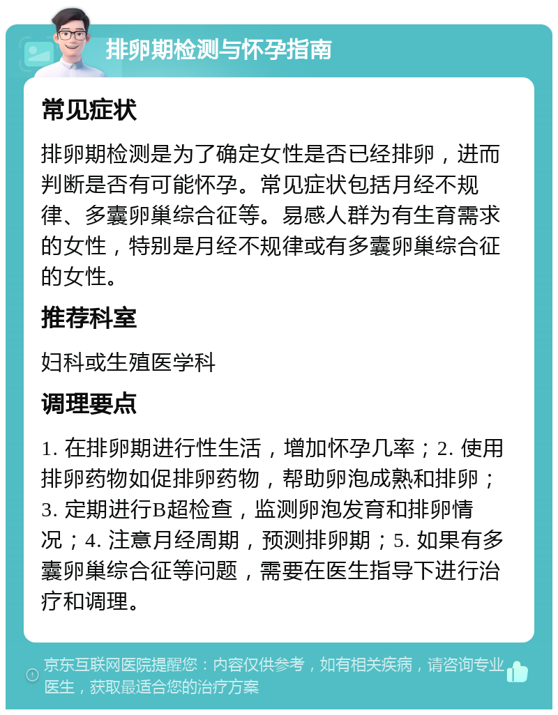 排卵期检测与怀孕指南 常见症状 排卵期检测是为了确定女性是否已经排卵，进而判断是否有可能怀孕。常见症状包括月经不规律、多囊卵巢综合征等。易感人群为有生育需求的女性，特别是月经不规律或有多囊卵巢综合征的女性。 推荐科室 妇科或生殖医学科 调理要点 1. 在排卵期进行性生活，增加怀孕几率；2. 使用排卵药物如促排卵药物，帮助卵泡成熟和排卵；3. 定期进行B超检查，监测卵泡发育和排卵情况；4. 注意月经周期，预测排卵期；5. 如果有多囊卵巢综合征等问题，需要在医生指导下进行治疗和调理。