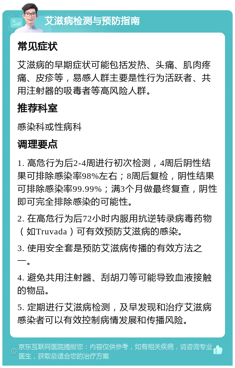 艾滋病检测与预防指南 常见症状 艾滋病的早期症状可能包括发热、头痛、肌肉疼痛、皮疹等，易感人群主要是性行为活跃者、共用注射器的吸毒者等高风险人群。 推荐科室 感染科或性病科 调理要点 1. 高危行为后2-4周进行初次检测，4周后阴性结果可排除感染率98%左右；8周后复检，阴性结果可排除感染率99.99%；满3个月做最终复查，阴性即可完全排除感染的可能性。 2. 在高危行为后72小时内服用抗逆转录病毒药物（如Truvada）可有效预防艾滋病的感染。 3. 使用安全套是预防艾滋病传播的有效方法之一。 4. 避免共用注射器、刮胡刀等可能导致血液接触的物品。 5. 定期进行艾滋病检测，及早发现和治疗艾滋病感染者可以有效控制病情发展和传播风险。