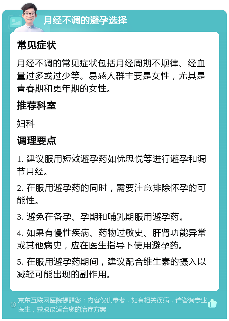 月经不调的避孕选择 常见症状 月经不调的常见症状包括月经周期不规律、经血量过多或过少等。易感人群主要是女性，尤其是青春期和更年期的女性。 推荐科室 妇科 调理要点 1. 建议服用短效避孕药如优思悦等进行避孕和调节月经。 2. 在服用避孕药的同时，需要注意排除怀孕的可能性。 3. 避免在备孕、孕期和哺乳期服用避孕药。 4. 如果有慢性疾病、药物过敏史、肝肾功能异常或其他病史，应在医生指导下使用避孕药。 5. 在服用避孕药期间，建议配合维生素的摄入以减轻可能出现的副作用。