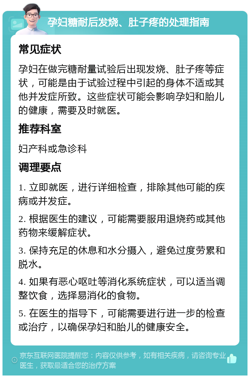 孕妇糖耐后发烧、肚子疼的处理指南 常见症状 孕妇在做完糖耐量试验后出现发烧、肚子疼等症状，可能是由于试验过程中引起的身体不适或其他并发症所致。这些症状可能会影响孕妇和胎儿的健康，需要及时就医。 推荐科室 妇产科或急诊科 调理要点 1. 立即就医，进行详细检查，排除其他可能的疾病或并发症。 2. 根据医生的建议，可能需要服用退烧药或其他药物来缓解症状。 3. 保持充足的休息和水分摄入，避免过度劳累和脱水。 4. 如果有恶心呕吐等消化系统症状，可以适当调整饮食，选择易消化的食物。 5. 在医生的指导下，可能需要进行进一步的检查或治疗，以确保孕妇和胎儿的健康安全。