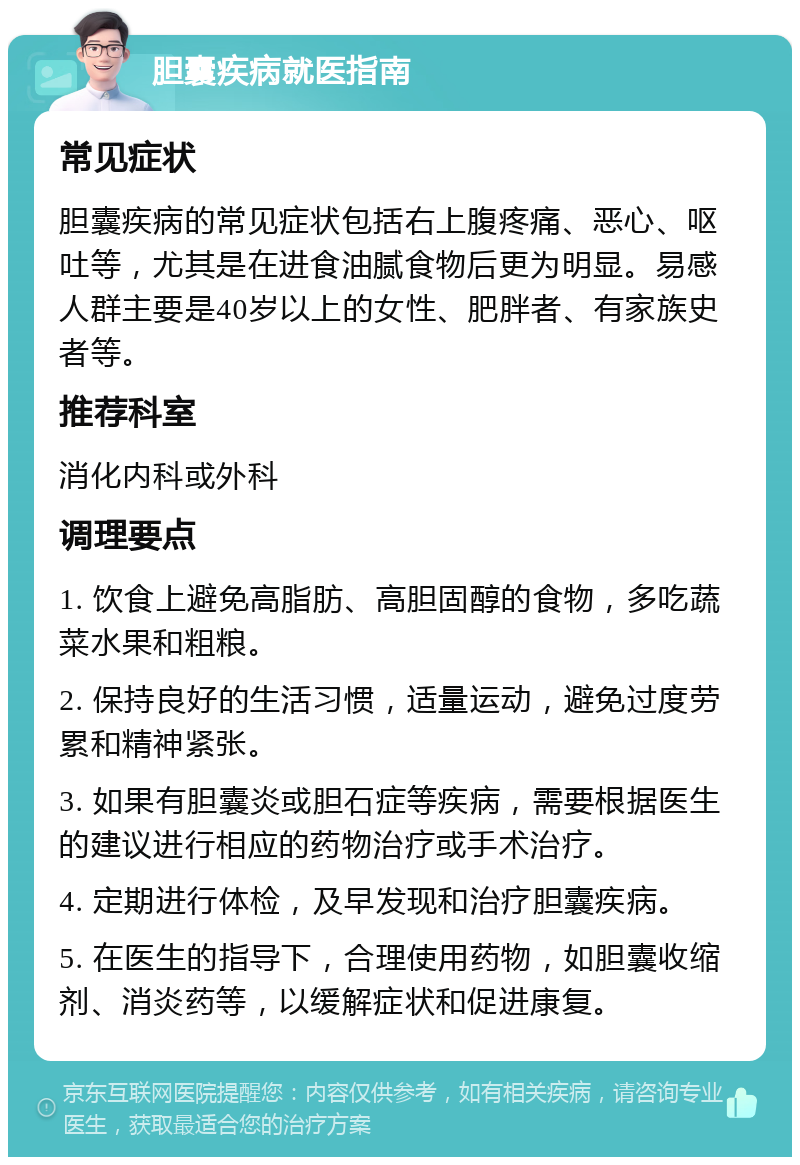 胆囊疾病就医指南 常见症状 胆囊疾病的常见症状包括右上腹疼痛、恶心、呕吐等，尤其是在进食油腻食物后更为明显。易感人群主要是40岁以上的女性、肥胖者、有家族史者等。 推荐科室 消化内科或外科 调理要点 1. 饮食上避免高脂肪、高胆固醇的食物，多吃蔬菜水果和粗粮。 2. 保持良好的生活习惯，适量运动，避免过度劳累和精神紧张。 3. 如果有胆囊炎或胆石症等疾病，需要根据医生的建议进行相应的药物治疗或手术治疗。 4. 定期进行体检，及早发现和治疗胆囊疾病。 5. 在医生的指导下，合理使用药物，如胆囊收缩剂、消炎药等，以缓解症状和促进康复。