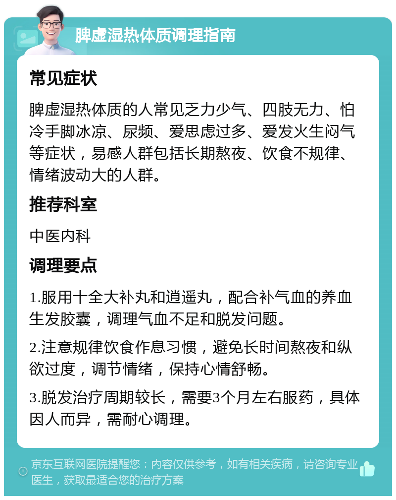 脾虚湿热体质调理指南 常见症状 脾虚湿热体质的人常见乏力少气、四肢无力、怕冷手脚冰凉、尿频、爱思虑过多、爱发火生闷气等症状，易感人群包括长期熬夜、饮食不规律、情绪波动大的人群。 推荐科室 中医内科 调理要点 1.服用十全大补丸和逍遥丸，配合补气血的养血生发胶囊，调理气血不足和脱发问题。 2.注意规律饮食作息习惯，避免长时间熬夜和纵欲过度，调节情绪，保持心情舒畅。 3.脱发治疗周期较长，需要3个月左右服药，具体因人而异，需耐心调理。