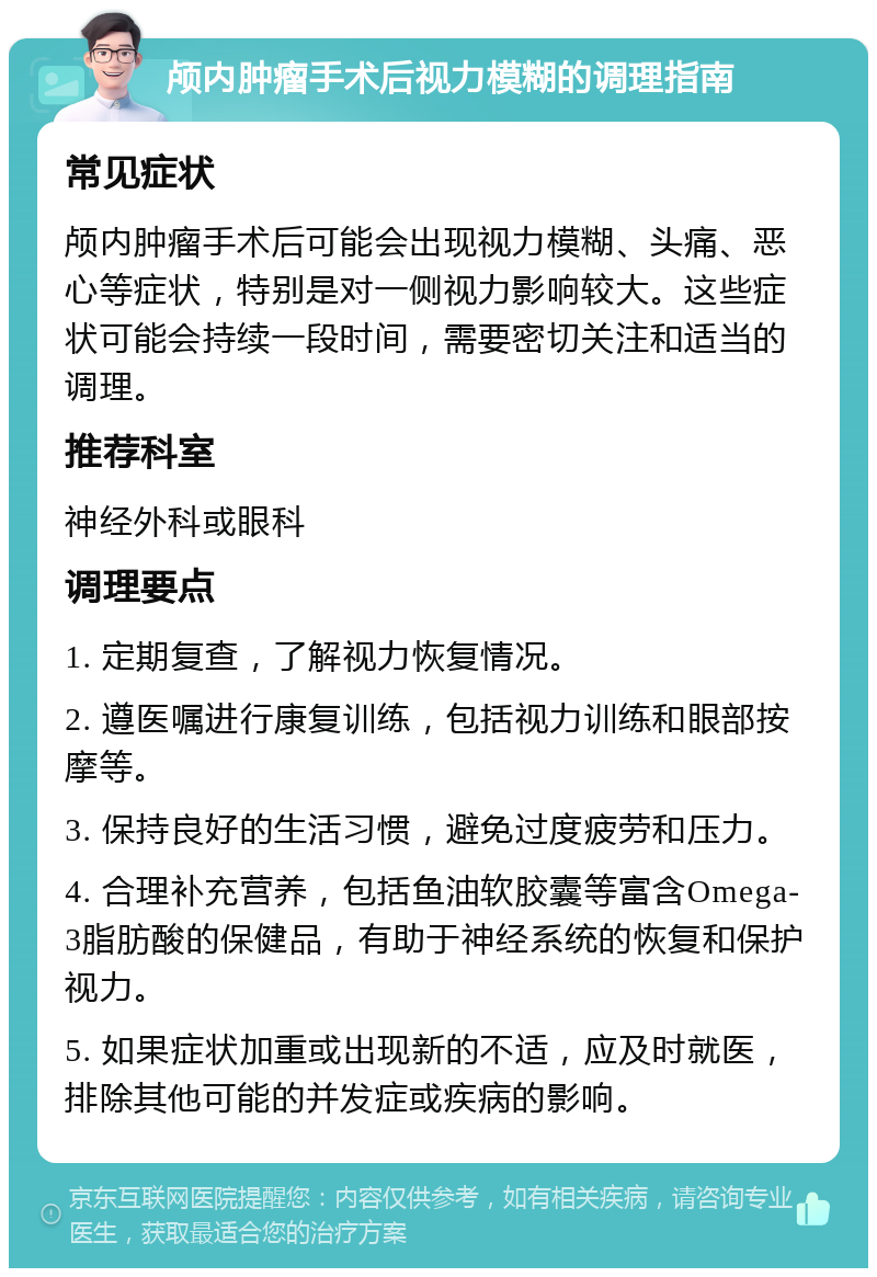 颅内肿瘤手术后视力模糊的调理指南 常见症状 颅内肿瘤手术后可能会出现视力模糊、头痛、恶心等症状，特别是对一侧视力影响较大。这些症状可能会持续一段时间，需要密切关注和适当的调理。 推荐科室 神经外科或眼科 调理要点 1. 定期复查，了解视力恢复情况。 2. 遵医嘱进行康复训练，包括视力训练和眼部按摩等。 3. 保持良好的生活习惯，避免过度疲劳和压力。 4. 合理补充营养，包括鱼油软胶囊等富含Omega-3脂肪酸的保健品，有助于神经系统的恢复和保护视力。 5. 如果症状加重或出现新的不适，应及时就医，排除其他可能的并发症或疾病的影响。