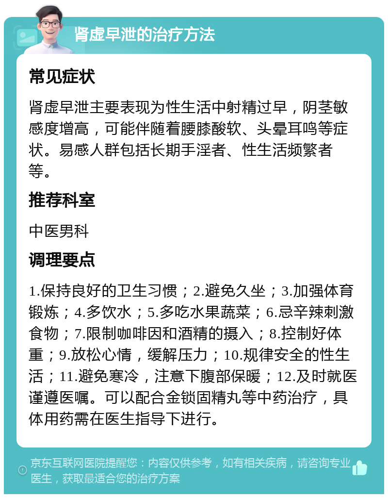 肾虚早泄的治疗方法 常见症状 肾虚早泄主要表现为性生活中射精过早，阴茎敏感度增高，可能伴随着腰膝酸软、头晕耳鸣等症状。易感人群包括长期手淫者、性生活频繁者等。 推荐科室 中医男科 调理要点 1.保持良好的卫生习惯；2.避免久坐；3.加强体育锻炼；4.多饮水；5.多吃水果蔬菜；6.忌辛辣刺激食物；7.限制咖啡因和酒精的摄入；8.控制好体重；9.放松心情，缓解压力；10.规律安全的性生活；11.避免寒冷，注意下腹部保暖；12.及时就医谨遵医嘱。可以配合金锁固精丸等中药治疗，具体用药需在医生指导下进行。