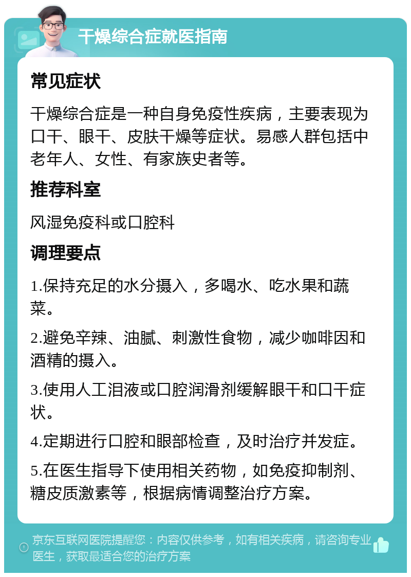 干燥综合症就医指南 常见症状 干燥综合症是一种自身免疫性疾病，主要表现为口干、眼干、皮肤干燥等症状。易感人群包括中老年人、女性、有家族史者等。 推荐科室 风湿免疫科或口腔科 调理要点 1.保持充足的水分摄入，多喝水、吃水果和蔬菜。 2.避免辛辣、油腻、刺激性食物，减少咖啡因和酒精的摄入。 3.使用人工泪液或口腔润滑剂缓解眼干和口干症状。 4.定期进行口腔和眼部检查，及时治疗并发症。 5.在医生指导下使用相关药物，如免疫抑制剂、糖皮质激素等，根据病情调整治疗方案。