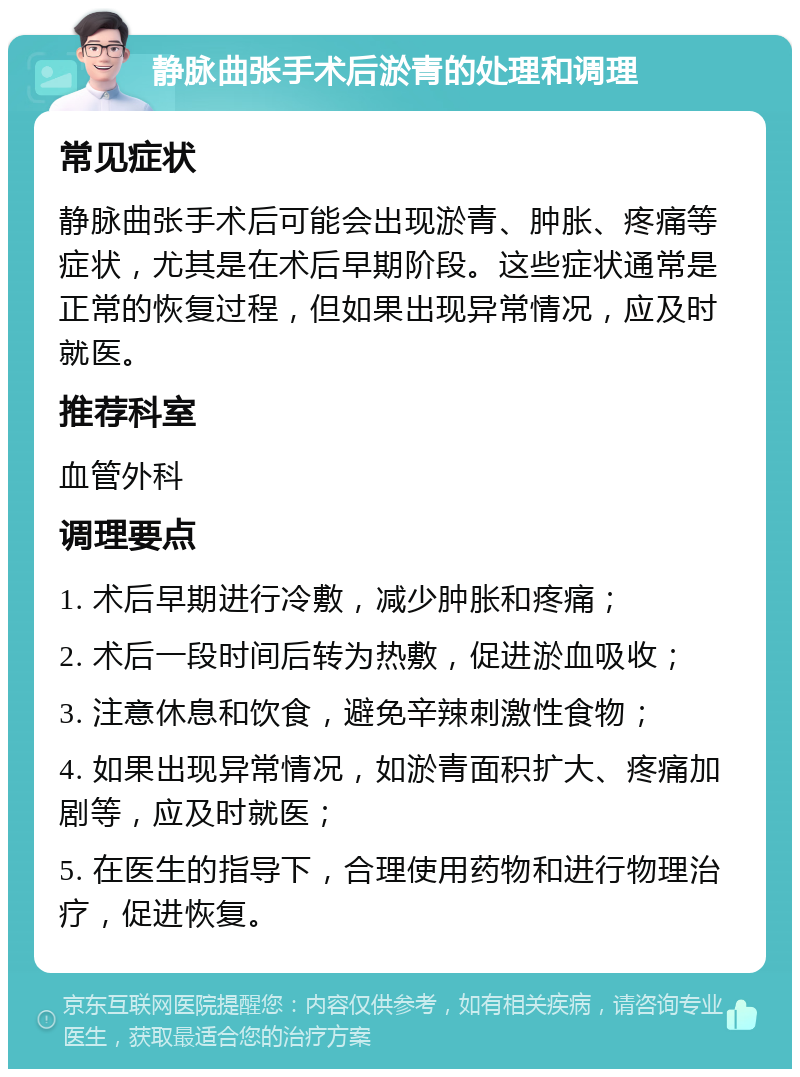 静脉曲张手术后淤青的处理和调理 常见症状 静脉曲张手术后可能会出现淤青、肿胀、疼痛等症状，尤其是在术后早期阶段。这些症状通常是正常的恢复过程，但如果出现异常情况，应及时就医。 推荐科室 血管外科 调理要点 1. 术后早期进行冷敷，减少肿胀和疼痛； 2. 术后一段时间后转为热敷，促进淤血吸收； 3. 注意休息和饮食，避免辛辣刺激性食物； 4. 如果出现异常情况，如淤青面积扩大、疼痛加剧等，应及时就医； 5. 在医生的指导下，合理使用药物和进行物理治疗，促进恢复。