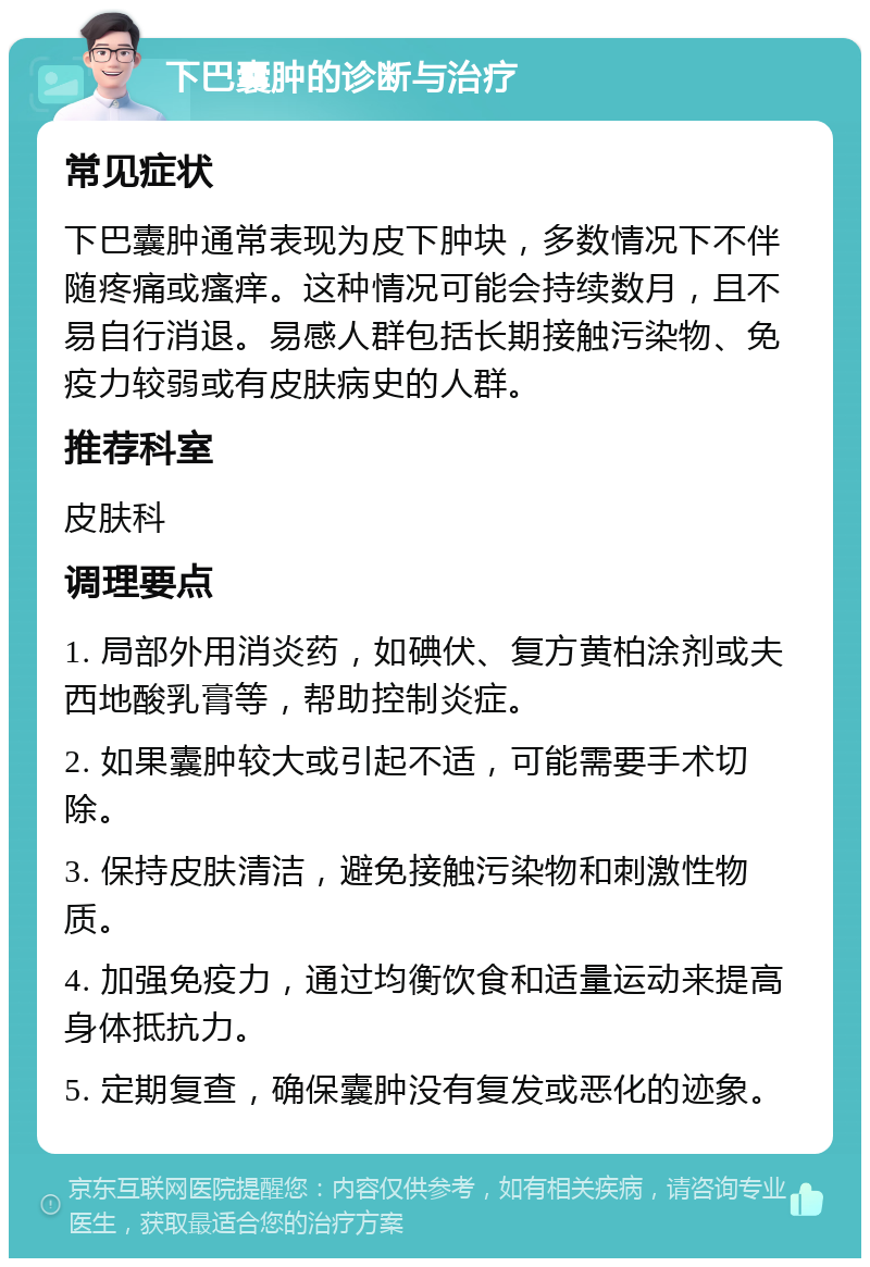 下巴囊肿的诊断与治疗 常见症状 下巴囊肿通常表现为皮下肿块，多数情况下不伴随疼痛或瘙痒。这种情况可能会持续数月，且不易自行消退。易感人群包括长期接触污染物、免疫力较弱或有皮肤病史的人群。 推荐科室 皮肤科 调理要点 1. 局部外用消炎药，如碘伏、复方黄柏涂剂或夫西地酸乳膏等，帮助控制炎症。 2. 如果囊肿较大或引起不适，可能需要手术切除。 3. 保持皮肤清洁，避免接触污染物和刺激性物质。 4. 加强免疫力，通过均衡饮食和适量运动来提高身体抵抗力。 5. 定期复查，确保囊肿没有复发或恶化的迹象。