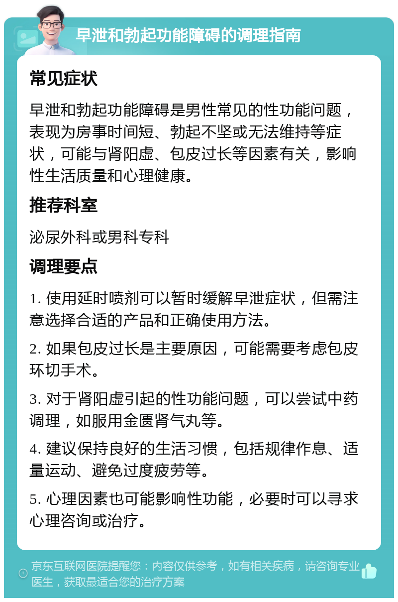 早泄和勃起功能障碍的调理指南 常见症状 早泄和勃起功能障碍是男性常见的性功能问题，表现为房事时间短、勃起不坚或无法维持等症状，可能与肾阳虚、包皮过长等因素有关，影响性生活质量和心理健康。 推荐科室 泌尿外科或男科专科 调理要点 1. 使用延时喷剂可以暂时缓解早泄症状，但需注意选择合适的产品和正确使用方法。 2. 如果包皮过长是主要原因，可能需要考虑包皮环切手术。 3. 对于肾阳虚引起的性功能问题，可以尝试中药调理，如服用金匮肾气丸等。 4. 建议保持良好的生活习惯，包括规律作息、适量运动、避免过度疲劳等。 5. 心理因素也可能影响性功能，必要时可以寻求心理咨询或治疗。