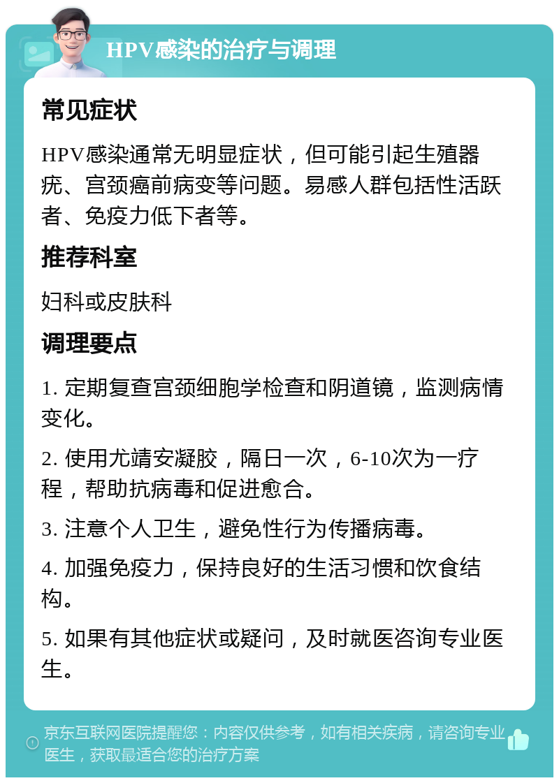 HPV感染的治疗与调理 常见症状 HPV感染通常无明显症状，但可能引起生殖器疣、宫颈癌前病变等问题。易感人群包括性活跃者、免疫力低下者等。 推荐科室 妇科或皮肤科 调理要点 1. 定期复查宫颈细胞学检查和阴道镜，监测病情变化。 2. 使用尤靖安凝胶，隔日一次，6-10次为一疗程，帮助抗病毒和促进愈合。 3. 注意个人卫生，避免性行为传播病毒。 4. 加强免疫力，保持良好的生活习惯和饮食结构。 5. 如果有其他症状或疑问，及时就医咨询专业医生。