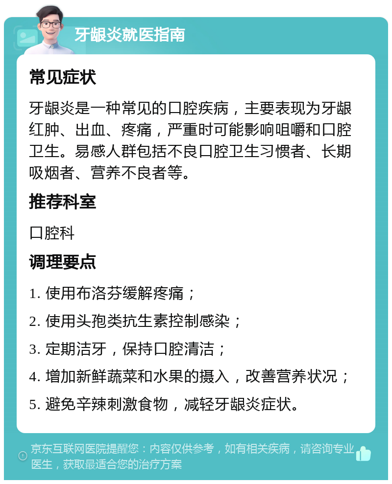 牙龈炎就医指南 常见症状 牙龈炎是一种常见的口腔疾病，主要表现为牙龈红肿、出血、疼痛，严重时可能影响咀嚼和口腔卫生。易感人群包括不良口腔卫生习惯者、长期吸烟者、营养不良者等。 推荐科室 口腔科 调理要点 1. 使用布洛芬缓解疼痛； 2. 使用头孢类抗生素控制感染； 3. 定期洁牙，保持口腔清洁； 4. 增加新鲜蔬菜和水果的摄入，改善营养状况； 5. 避免辛辣刺激食物，减轻牙龈炎症状。