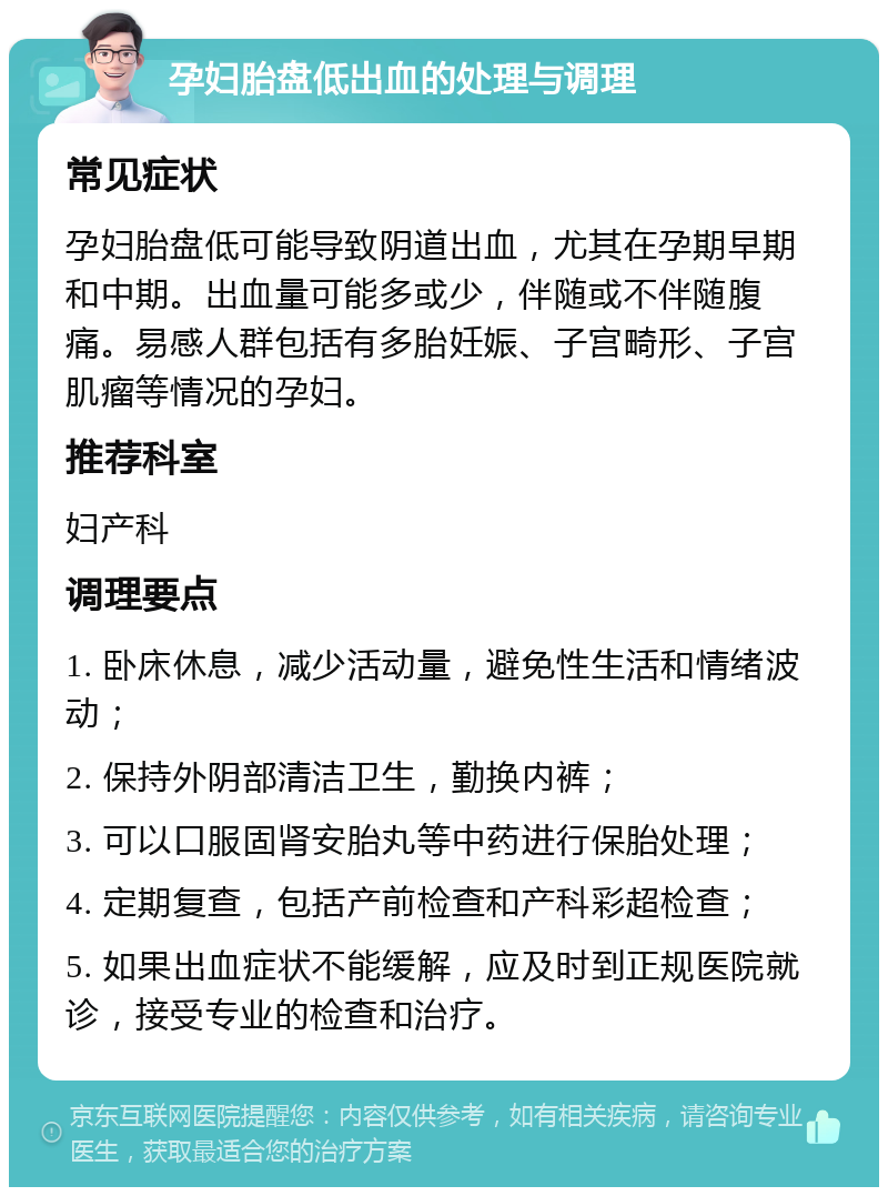 孕妇胎盘低出血的处理与调理 常见症状 孕妇胎盘低可能导致阴道出血，尤其在孕期早期和中期。出血量可能多或少，伴随或不伴随腹痛。易感人群包括有多胎妊娠、子宫畸形、子宫肌瘤等情况的孕妇。 推荐科室 妇产科 调理要点 1. 卧床休息，减少活动量，避免性生活和情绪波动； 2. 保持外阴部清洁卫生，勤换内裤； 3. 可以口服固肾安胎丸等中药进行保胎处理； 4. 定期复查，包括产前检查和产科彩超检查； 5. 如果出血症状不能缓解，应及时到正规医院就诊，接受专业的检查和治疗。