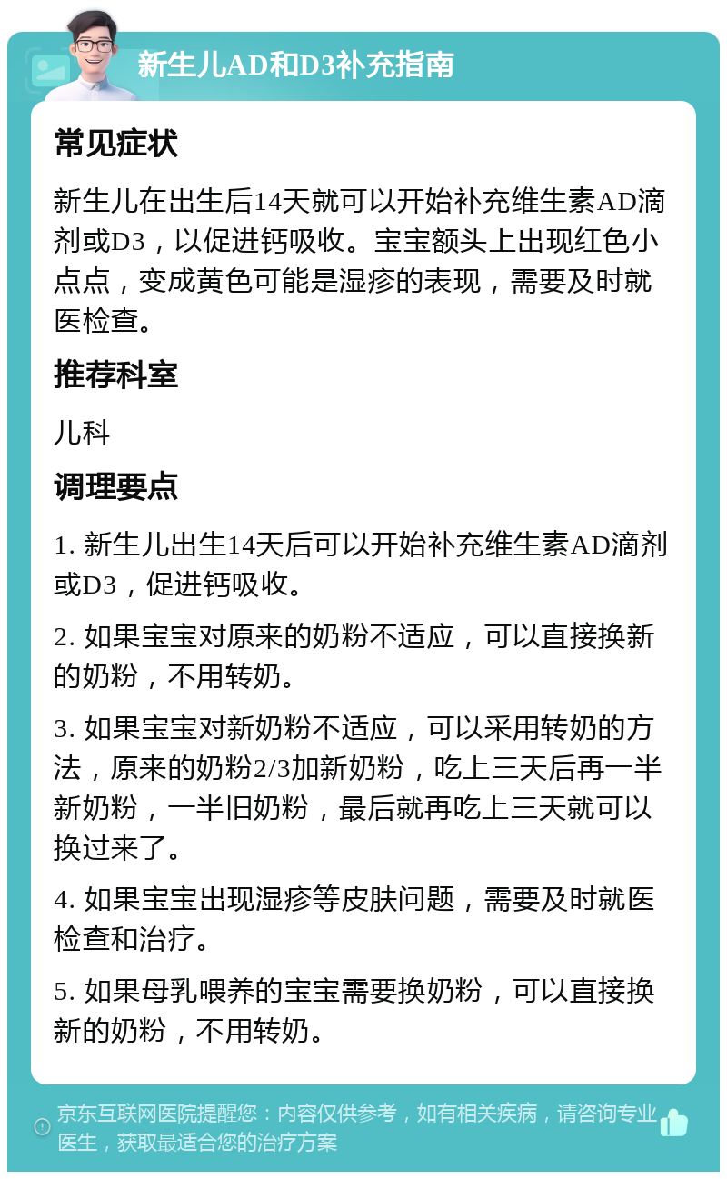 新生儿AD和D3补充指南 常见症状 新生儿在出生后14天就可以开始补充维生素AD滴剂或D3，以促进钙吸收。宝宝额头上出现红色小点点，变成黄色可能是湿疹的表现，需要及时就医检查。 推荐科室 儿科 调理要点 1. 新生儿出生14天后可以开始补充维生素AD滴剂或D3，促进钙吸收。 2. 如果宝宝对原来的奶粉不适应，可以直接换新的奶粉，不用转奶。 3. 如果宝宝对新奶粉不适应，可以采用转奶的方法，原来的奶粉2/3加新奶粉，吃上三天后再一半新奶粉，一半旧奶粉，最后就再吃上三天就可以换过来了。 4. 如果宝宝出现湿疹等皮肤问题，需要及时就医检查和治疗。 5. 如果母乳喂养的宝宝需要换奶粉，可以直接换新的奶粉，不用转奶。