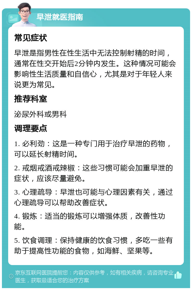 早泄就医指南 常见症状 早泄是指男性在性生活中无法控制射精的时间，通常在性交开始后2分钟内发生。这种情况可能会影响性生活质量和自信心，尤其是对于年轻人来说更为常见。 推荐科室 泌尿外科或男科 调理要点 1. 必利劲：这是一种专门用于治疗早泄的药物，可以延长射精时间。 2. 戒烟戒酒戒辣椒：这些习惯可能会加重早泄的症状，应该尽量避免。 3. 心理疏导：早泄也可能与心理因素有关，通过心理疏导可以帮助改善症状。 4. 锻炼：适当的锻炼可以增强体质，改善性功能。 5. 饮食调理：保持健康的饮食习惯，多吃一些有助于提高性功能的食物，如海鲜、坚果等。