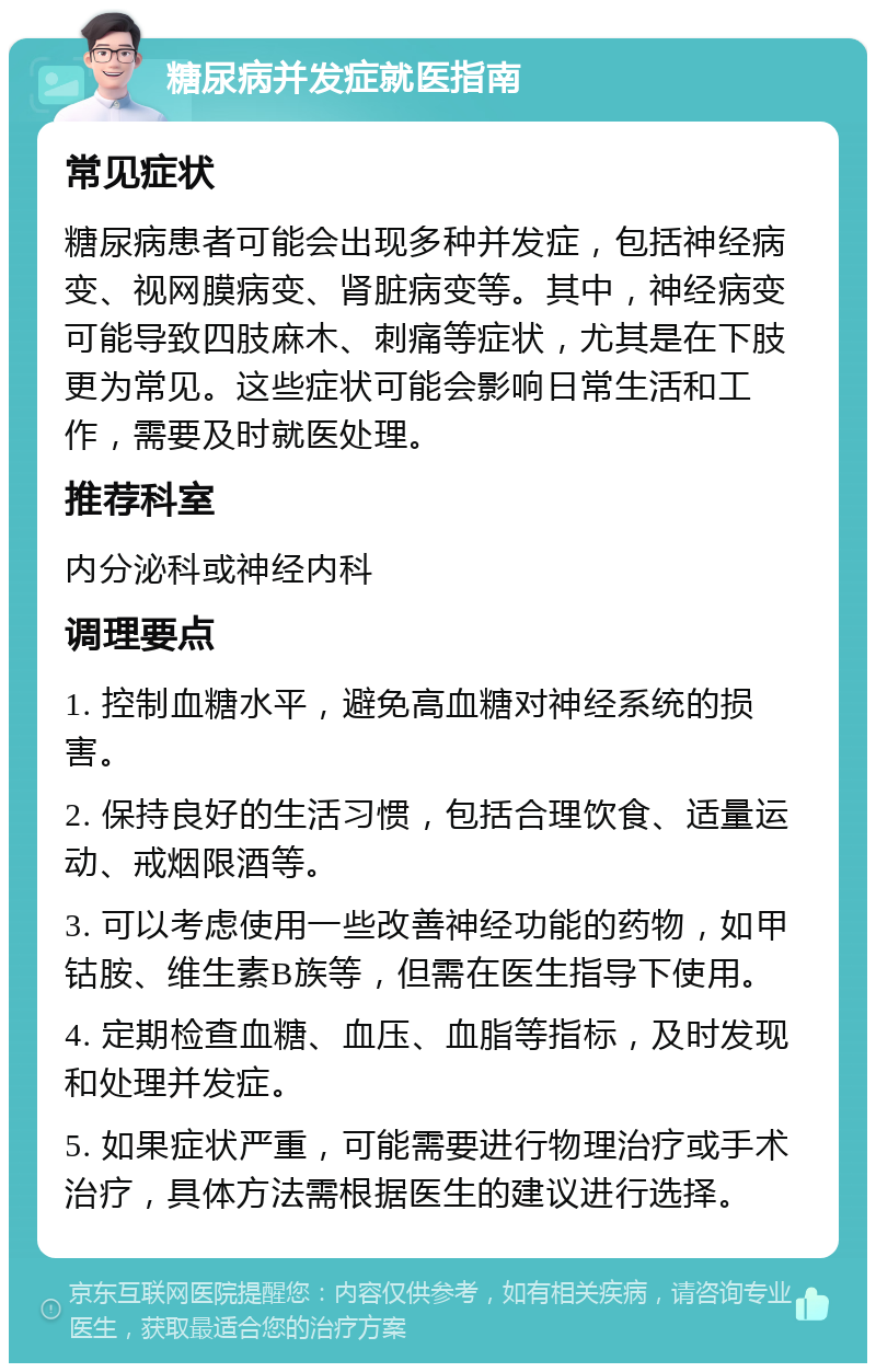 糖尿病并发症就医指南 常见症状 糖尿病患者可能会出现多种并发症，包括神经病变、视网膜病变、肾脏病变等。其中，神经病变可能导致四肢麻木、刺痛等症状，尤其是在下肢更为常见。这些症状可能会影响日常生活和工作，需要及时就医处理。 推荐科室 内分泌科或神经内科 调理要点 1. 控制血糖水平，避免高血糖对神经系统的损害。 2. 保持良好的生活习惯，包括合理饮食、适量运动、戒烟限酒等。 3. 可以考虑使用一些改善神经功能的药物，如甲钴胺、维生素B族等，但需在医生指导下使用。 4. 定期检查血糖、血压、血脂等指标，及时发现和处理并发症。 5. 如果症状严重，可能需要进行物理治疗或手术治疗，具体方法需根据医生的建议进行选择。