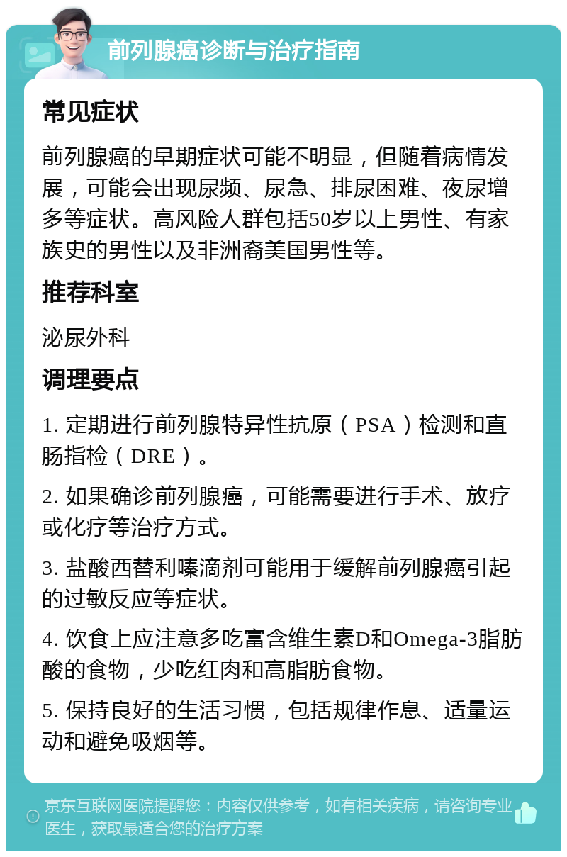 前列腺癌诊断与治疗指南 常见症状 前列腺癌的早期症状可能不明显，但随着病情发展，可能会出现尿频、尿急、排尿困难、夜尿增多等症状。高风险人群包括50岁以上男性、有家族史的男性以及非洲裔美国男性等。 推荐科室 泌尿外科 调理要点 1. 定期进行前列腺特异性抗原（PSA）检测和直肠指检（DRE）。 2. 如果确诊前列腺癌，可能需要进行手术、放疗或化疗等治疗方式。 3. 盐酸西替利嗪滴剂可能用于缓解前列腺癌引起的过敏反应等症状。 4. 饮食上应注意多吃富含维生素D和Omega-3脂肪酸的食物，少吃红肉和高脂肪食物。 5. 保持良好的生活习惯，包括规律作息、适量运动和避免吸烟等。