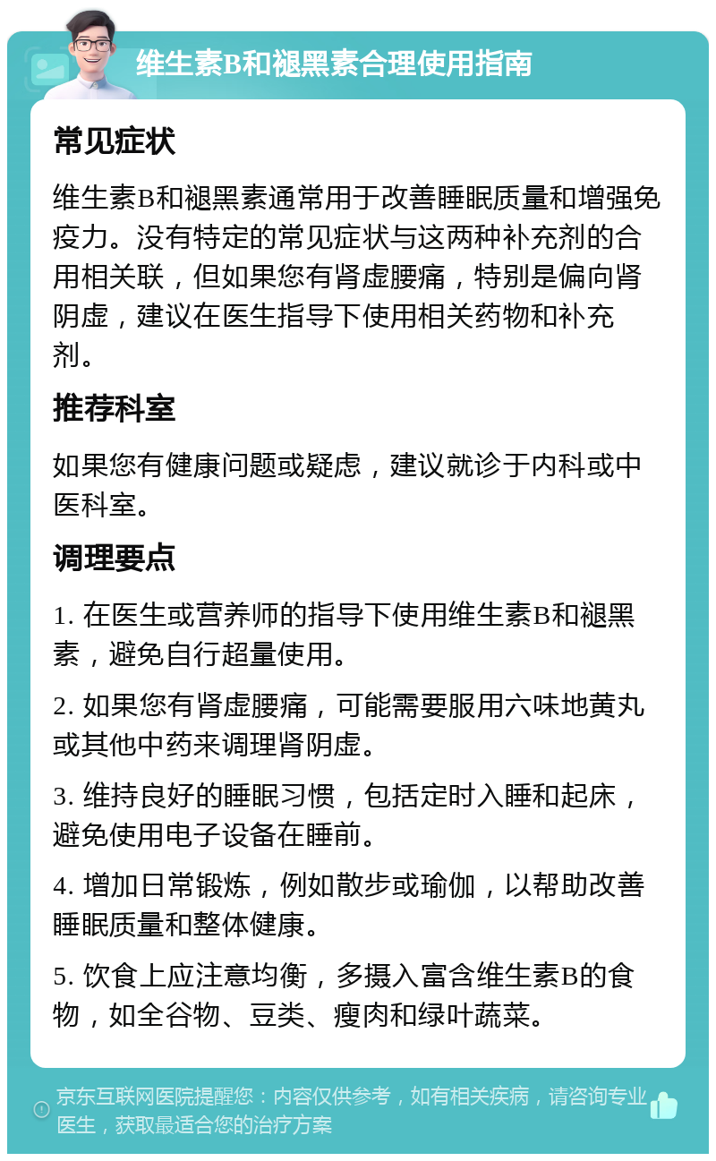 维生素B和褪黑素合理使用指南 常见症状 维生素B和褪黑素通常用于改善睡眠质量和增强免疫力。没有特定的常见症状与这两种补充剂的合用相关联，但如果您有肾虚腰痛，特别是偏向肾阴虚，建议在医生指导下使用相关药物和补充剂。 推荐科室 如果您有健康问题或疑虑，建议就诊于内科或中医科室。 调理要点 1. 在医生或营养师的指导下使用维生素B和褪黑素，避免自行超量使用。 2. 如果您有肾虚腰痛，可能需要服用六味地黄丸或其他中药来调理肾阴虚。 3. 维持良好的睡眠习惯，包括定时入睡和起床，避免使用电子设备在睡前。 4. 增加日常锻炼，例如散步或瑜伽，以帮助改善睡眠质量和整体健康。 5. 饮食上应注意均衡，多摄入富含维生素B的食物，如全谷物、豆类、瘦肉和绿叶蔬菜。