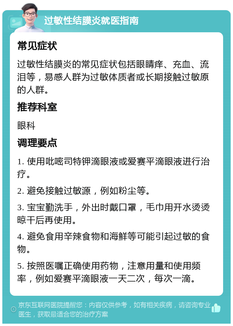 过敏性结膜炎就医指南 常见症状 过敏性结膜炎的常见症状包括眼睛痒、充血、流泪等，易感人群为过敏体质者或长期接触过敏原的人群。 推荐科室 眼科 调理要点 1. 使用吡嘧司特钾滴眼液或爱赛平滴眼液进行治疗。 2. 避免接触过敏源，例如粉尘等。 3. 宝宝勤洗手，外出时戴口罩，毛巾用开水烫烫晾干后再使用。 4. 避免食用辛辣食物和海鲜等可能引起过敏的食物。 5. 按照医嘱正确使用药物，注意用量和使用频率，例如爱赛平滴眼液一天二次，每次一滴。