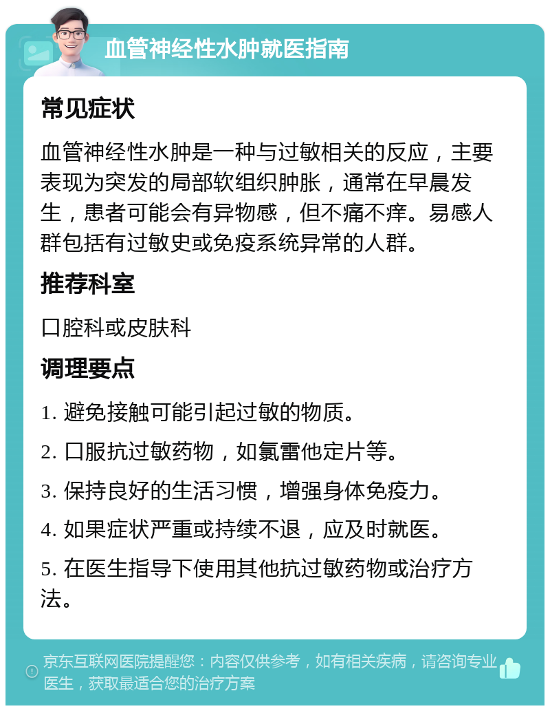 血管神经性水肿就医指南 常见症状 血管神经性水肿是一种与过敏相关的反应，主要表现为突发的局部软组织肿胀，通常在早晨发生，患者可能会有异物感，但不痛不痒。易感人群包括有过敏史或免疫系统异常的人群。 推荐科室 口腔科或皮肤科 调理要点 1. 避免接触可能引起过敏的物质。 2. 口服抗过敏药物，如氯雷他定片等。 3. 保持良好的生活习惯，增强身体免疫力。 4. 如果症状严重或持续不退，应及时就医。 5. 在医生指导下使用其他抗过敏药物或治疗方法。