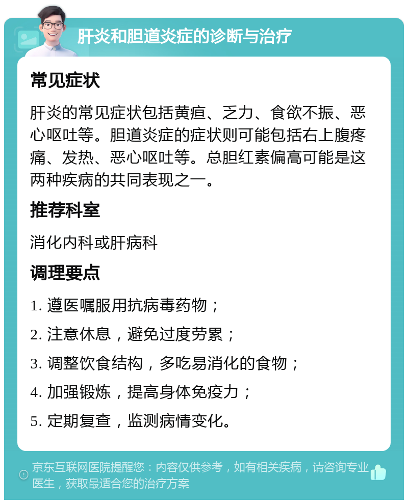 肝炎和胆道炎症的诊断与治疗 常见症状 肝炎的常见症状包括黄疸、乏力、食欲不振、恶心呕吐等。胆道炎症的症状则可能包括右上腹疼痛、发热、恶心呕吐等。总胆红素偏高可能是这两种疾病的共同表现之一。 推荐科室 消化内科或肝病科 调理要点 1. 遵医嘱服用抗病毒药物； 2. 注意休息，避免过度劳累； 3. 调整饮食结构，多吃易消化的食物； 4. 加强锻炼，提高身体免疫力； 5. 定期复查，监测病情变化。