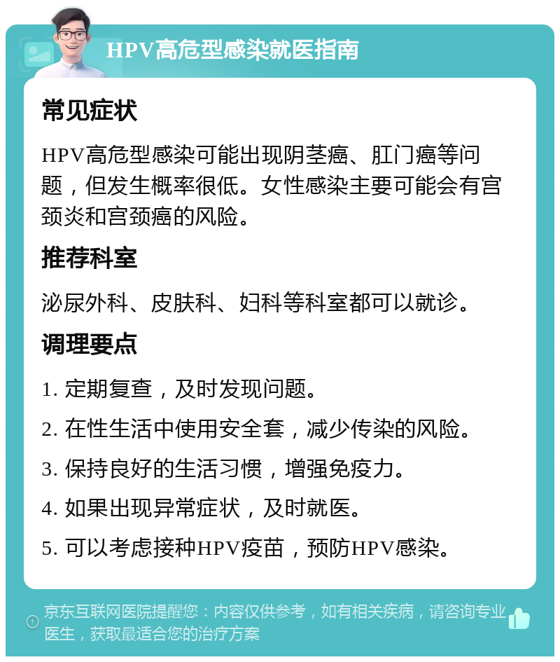 HPV高危型感染就医指南 常见症状 HPV高危型感染可能出现阴茎癌、肛门癌等问题，但发生概率很低。女性感染主要可能会有宫颈炎和宫颈癌的风险。 推荐科室 泌尿外科、皮肤科、妇科等科室都可以就诊。 调理要点 1. 定期复查，及时发现问题。 2. 在性生活中使用安全套，减少传染的风险。 3. 保持良好的生活习惯，增强免疫力。 4. 如果出现异常症状，及时就医。 5. 可以考虑接种HPV疫苗，预防HPV感染。