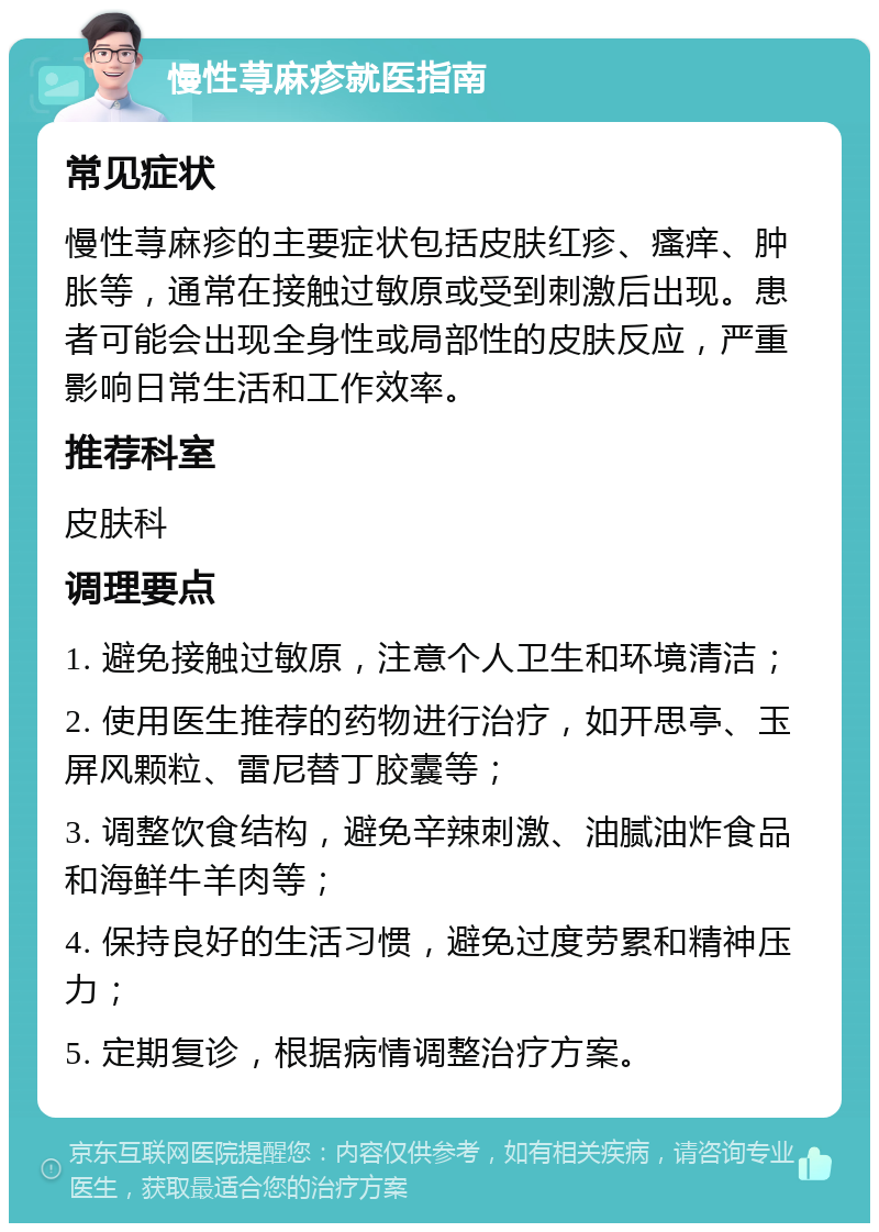 慢性荨麻疹就医指南 常见症状 慢性荨麻疹的主要症状包括皮肤红疹、瘙痒、肿胀等，通常在接触过敏原或受到刺激后出现。患者可能会出现全身性或局部性的皮肤反应，严重影响日常生活和工作效率。 推荐科室 皮肤科 调理要点 1. 避免接触过敏原，注意个人卫生和环境清洁； 2. 使用医生推荐的药物进行治疗，如开思亭、玉屏风颗粒、雷尼替丁胶囊等； 3. 调整饮食结构，避免辛辣刺激、油腻油炸食品和海鲜牛羊肉等； 4. 保持良好的生活习惯，避免过度劳累和精神压力； 5. 定期复诊，根据病情调整治疗方案。