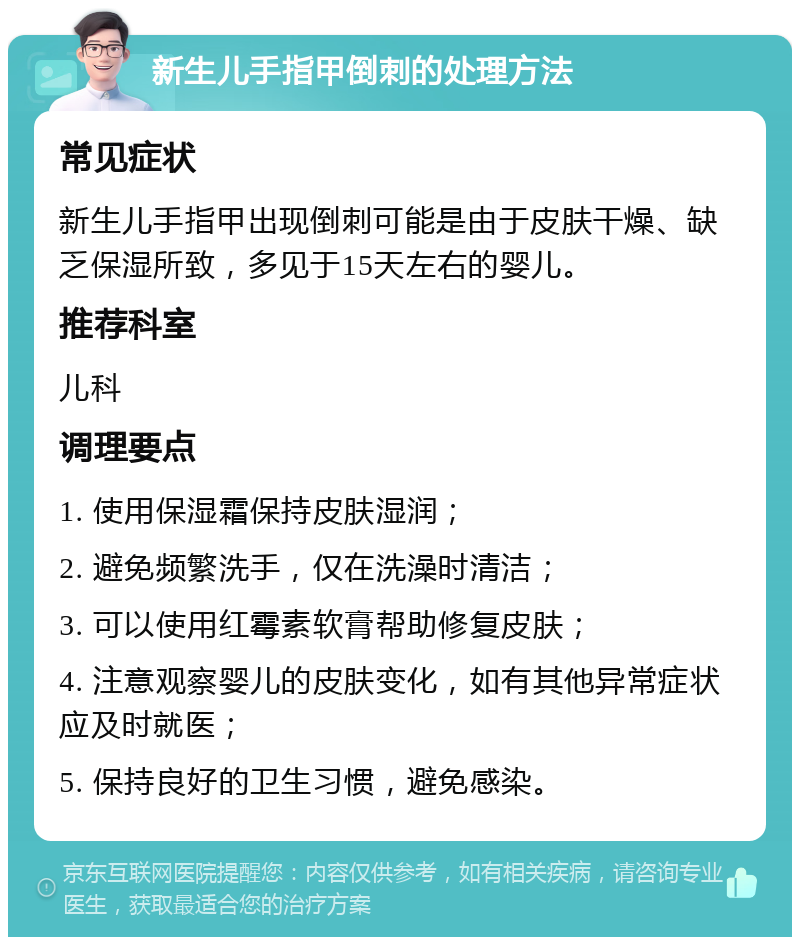 新生儿手指甲倒刺的处理方法 常见症状 新生儿手指甲出现倒刺可能是由于皮肤干燥、缺乏保湿所致，多见于15天左右的婴儿。 推荐科室 儿科 调理要点 1. 使用保湿霜保持皮肤湿润； 2. 避免频繁洗手，仅在洗澡时清洁； 3. 可以使用红霉素软膏帮助修复皮肤； 4. 注意观察婴儿的皮肤变化，如有其他异常症状应及时就医； 5. 保持良好的卫生习惯，避免感染。