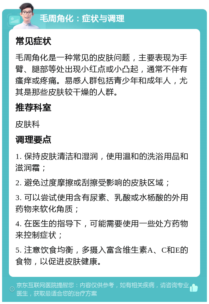 毛周角化：症状与调理 常见症状 毛周角化是一种常见的皮肤问题，主要表现为手臂、腿部等处出现小红点或小凸起，通常不伴有瘙痒或疼痛。易感人群包括青少年和成年人，尤其是那些皮肤较干燥的人群。 推荐科室 皮肤科 调理要点 1. 保持皮肤清洁和湿润，使用温和的洗浴用品和滋润霜； 2. 避免过度摩擦或刮擦受影响的皮肤区域； 3. 可以尝试使用含有尿素、乳酸或水杨酸的外用药物来软化角质； 4. 在医生的指导下，可能需要使用一些处方药物来控制症状； 5. 注意饮食均衡，多摄入富含维生素A、C和E的食物，以促进皮肤健康。