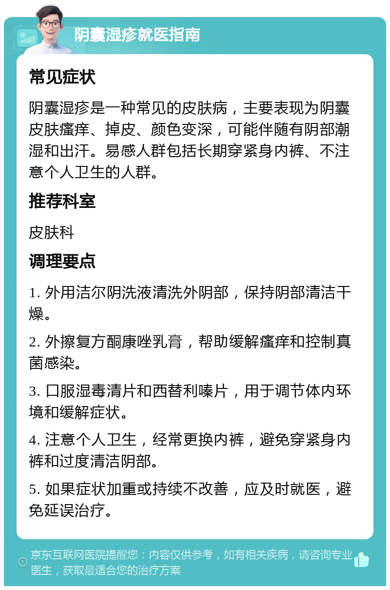 阴囊湿疹就医指南 常见症状 阴囊湿疹是一种常见的皮肤病，主要表现为阴囊皮肤瘙痒、掉皮、颜色变深，可能伴随有阴部潮湿和出汗。易感人群包括长期穿紧身内裤、不注意个人卫生的人群。 推荐科室 皮肤科 调理要点 1. 外用洁尔阴洗液清洗外阴部，保持阴部清洁干燥。 2. 外擦复方酮康唑乳膏，帮助缓解瘙痒和控制真菌感染。 3. 口服湿毒清片和西替利嗪片，用于调节体内环境和缓解症状。 4. 注意个人卫生，经常更换内裤，避免穿紧身内裤和过度清洁阴部。 5. 如果症状加重或持续不改善，应及时就医，避免延误治疗。