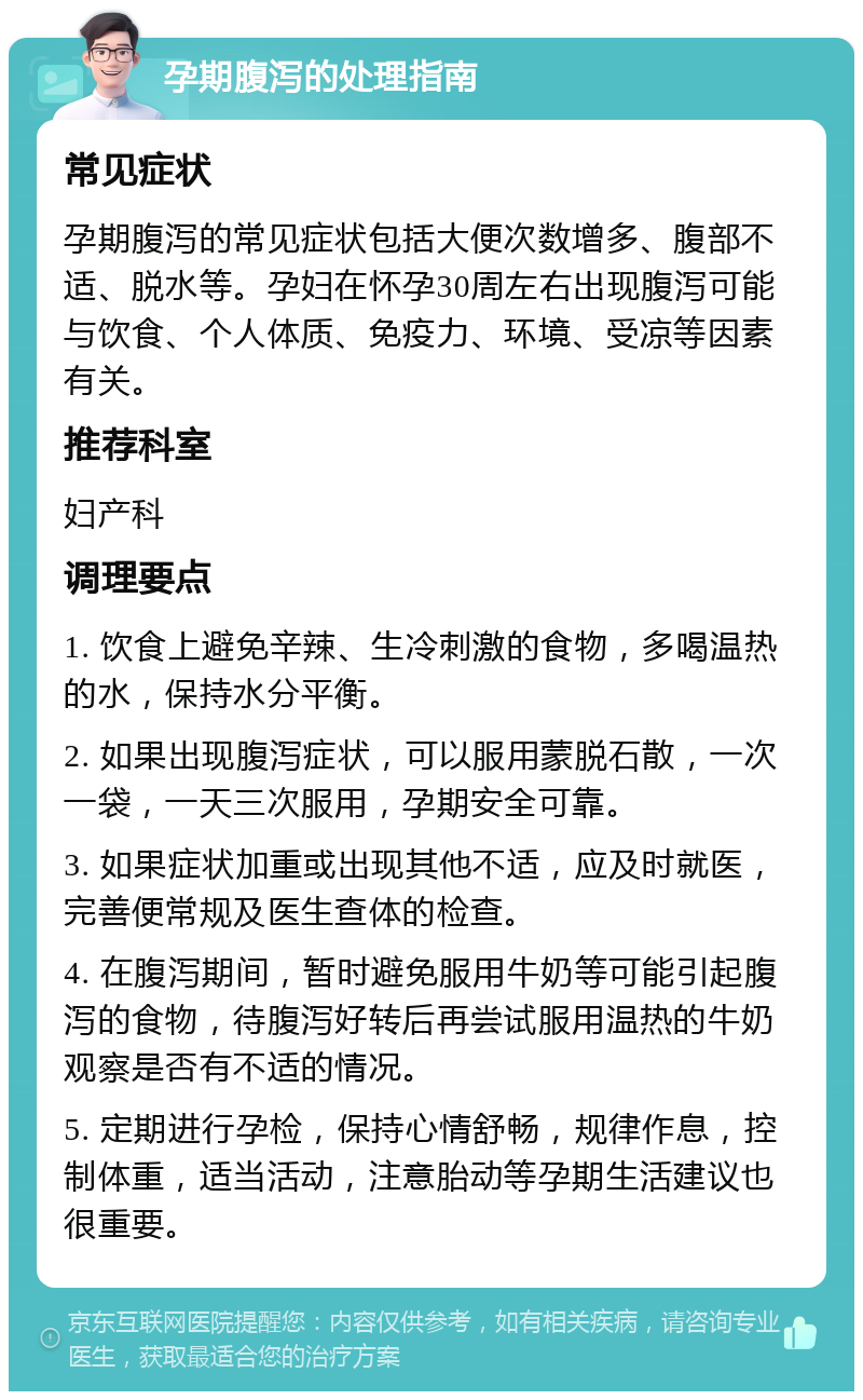 孕期腹泻的处理指南 常见症状 孕期腹泻的常见症状包括大便次数增多、腹部不适、脱水等。孕妇在怀孕30周左右出现腹泻可能与饮食、个人体质、免疫力、环境、受凉等因素有关。 推荐科室 妇产科 调理要点 1. 饮食上避免辛辣、生冷刺激的食物，多喝温热的水，保持水分平衡。 2. 如果出现腹泻症状，可以服用蒙脱石散，一次一袋，一天三次服用，孕期安全可靠。 3. 如果症状加重或出现其他不适，应及时就医，完善便常规及医生查体的检查。 4. 在腹泻期间，暂时避免服用牛奶等可能引起腹泻的食物，待腹泻好转后再尝试服用温热的牛奶观察是否有不适的情况。 5. 定期进行孕检，保持心情舒畅，规律作息，控制体重，适当活动，注意胎动等孕期生活建议也很重要。