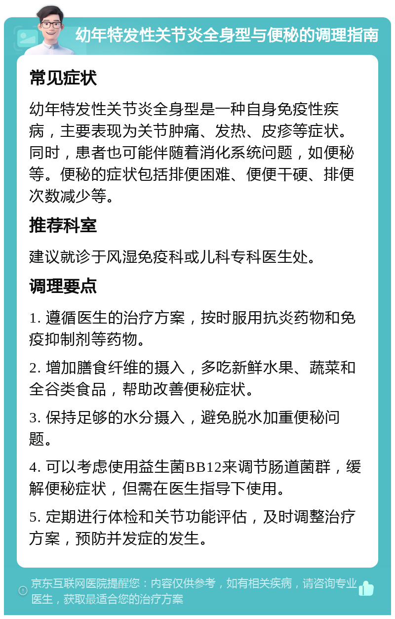 幼年特发性关节炎全身型与便秘的调理指南 常见症状 幼年特发性关节炎全身型是一种自身免疫性疾病，主要表现为关节肿痛、发热、皮疹等症状。同时，患者也可能伴随着消化系统问题，如便秘等。便秘的症状包括排便困难、便便干硬、排便次数减少等。 推荐科室 建议就诊于风湿免疫科或儿科专科医生处。 调理要点 1. 遵循医生的治疗方案，按时服用抗炎药物和免疫抑制剂等药物。 2. 增加膳食纤维的摄入，多吃新鲜水果、蔬菜和全谷类食品，帮助改善便秘症状。 3. 保持足够的水分摄入，避免脱水加重便秘问题。 4. 可以考虑使用益生菌BB12来调节肠道菌群，缓解便秘症状，但需在医生指导下使用。 5. 定期进行体检和关节功能评估，及时调整治疗方案，预防并发症的发生。