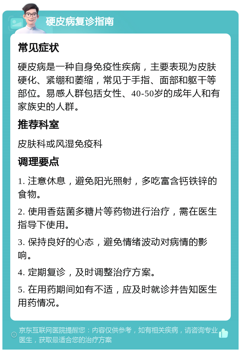 硬皮病复诊指南 常见症状 硬皮病是一种自身免疫性疾病，主要表现为皮肤硬化、紧绷和萎缩，常见于手指、面部和躯干等部位。易感人群包括女性、40-50岁的成年人和有家族史的人群。 推荐科室 皮肤科或风湿免疫科 调理要点 1. 注意休息，避免阳光照射，多吃富含钙铁锌的食物。 2. 使用香菇菌多糖片等药物进行治疗，需在医生指导下使用。 3. 保持良好的心态，避免情绪波动对病情的影响。 4. 定期复诊，及时调整治疗方案。 5. 在用药期间如有不适，应及时就诊并告知医生用药情况。