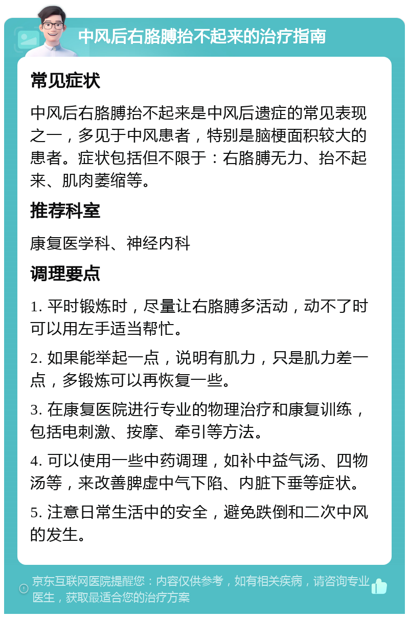 中风后右胳膊抬不起来的治疗指南 常见症状 中风后右胳膊抬不起来是中风后遗症的常见表现之一，多见于中风患者，特别是脑梗面积较大的患者。症状包括但不限于：右胳膊无力、抬不起来、肌肉萎缩等。 推荐科室 康复医学科、神经内科 调理要点 1. 平时锻炼时，尽量让右胳膊多活动，动不了时可以用左手适当帮忙。 2. 如果能举起一点，说明有肌力，只是肌力差一点，多锻炼可以再恢复一些。 3. 在康复医院进行专业的物理治疗和康复训练，包括电刺激、按摩、牵引等方法。 4. 可以使用一些中药调理，如补中益气汤、四物汤等，来改善脾虚中气下陷、内脏下垂等症状。 5. 注意日常生活中的安全，避免跌倒和二次中风的发生。