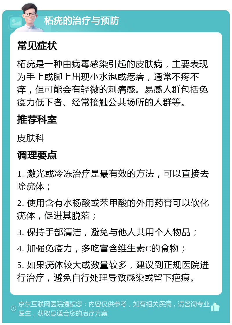 柘疣的治疗与预防 常见症状 柘疣是一种由病毒感染引起的皮肤病，主要表现为手上或脚上出现小水泡或疙瘩，通常不疼不痒，但可能会有轻微的刺痛感。易感人群包括免疫力低下者、经常接触公共场所的人群等。 推荐科室 皮肤科 调理要点 1. 激光或冷冻治疗是最有效的方法，可以直接去除疣体； 2. 使用含有水杨酸或苯甲酸的外用药膏可以软化疣体，促进其脱落； 3. 保持手部清洁，避免与他人共用个人物品； 4. 加强免疫力，多吃富含维生素C的食物； 5. 如果疣体较大或数量较多，建议到正规医院进行治疗，避免自行处理导致感染或留下疤痕。