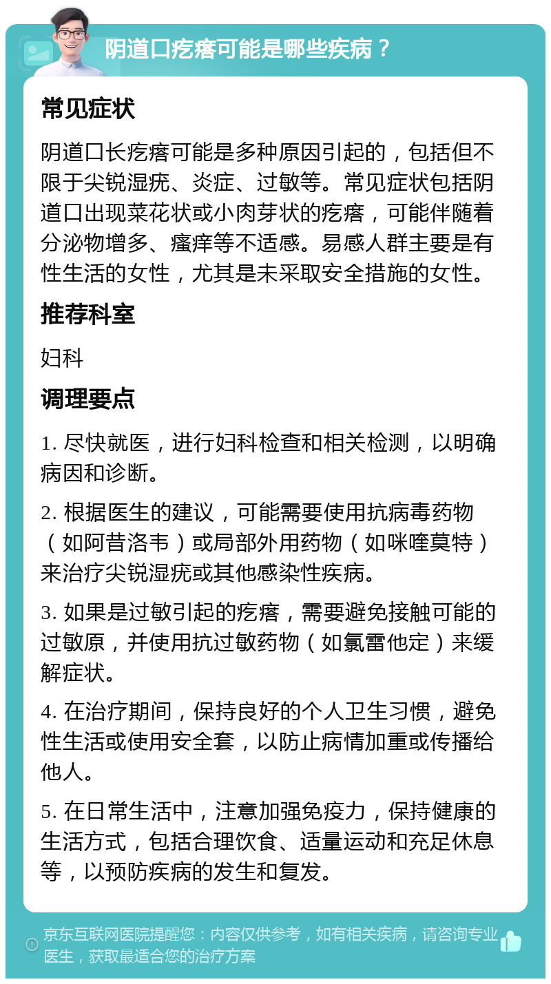 阴道口疙瘩可能是哪些疾病？ 常见症状 阴道口长疙瘩可能是多种原因引起的，包括但不限于尖锐湿疣、炎症、过敏等。常见症状包括阴道口出现菜花状或小肉芽状的疙瘩，可能伴随着分泌物增多、瘙痒等不适感。易感人群主要是有性生活的女性，尤其是未采取安全措施的女性。 推荐科室 妇科 调理要点 1. 尽快就医，进行妇科检查和相关检测，以明确病因和诊断。 2. 根据医生的建议，可能需要使用抗病毒药物（如阿昔洛韦）或局部外用药物（如咪喹莫特）来治疗尖锐湿疣或其他感染性疾病。 3. 如果是过敏引起的疙瘩，需要避免接触可能的过敏原，并使用抗过敏药物（如氯雷他定）来缓解症状。 4. 在治疗期间，保持良好的个人卫生习惯，避免性生活或使用安全套，以防止病情加重或传播给他人。 5. 在日常生活中，注意加强免疫力，保持健康的生活方式，包括合理饮食、适量运动和充足休息等，以预防疾病的发生和复发。