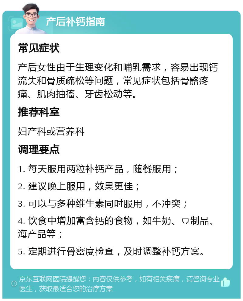 产后补钙指南 常见症状 产后女性由于生理变化和哺乳需求，容易出现钙流失和骨质疏松等问题，常见症状包括骨骼疼痛、肌肉抽搐、牙齿松动等。 推荐科室 妇产科或营养科 调理要点 1. 每天服用两粒补钙产品，随餐服用； 2. 建议晚上服用，效果更佳； 3. 可以与多种维生素同时服用，不冲突； 4. 饮食中增加富含钙的食物，如牛奶、豆制品、海产品等； 5. 定期进行骨密度检查，及时调整补钙方案。